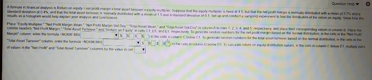 Question Help v
A formula in financial analysis is Return on equity = net profit margin x total asset turnoverx equity multiplier. Suppose that the equity multiplier is fixed at 4 5, but that the net profit margin is normally distributod with a mean of 3.7% and a
standard deviation of 0.4%, and that the total asset turnover is normally distributed with a mean of 1.5 and a standard deviation of 0 1. Set up and conduct a sampling experiment to find the distribution of the return on equity. Show how the
results as a histogram would help explain your analysis and conclusions
Place "Equity Multiplier," "Net Profit Margin Mean," "Net Profit Margin Std Dev," "Total Asset Mean." and "Total Asset Std Dov" in column A in rows 1, 2, 3, 4, and 5 respectively, and place their corresponding values in column B. Place the
column headers "Net Profit Margin," "Total Asset Turnover," and "Return on Fquity" in cells C1, D1, and E1, respectively To generate random numbors for the net profit margin based on the normal distribution, in the cells in the "Net Profit
Margin" column, enter the formula =NORM INV
V$ $ S $ )in the cells in column C below C1, To generate random numbers for the total asset turnover based on the normal distribution, in the cells in the
"Total Asset Turnover" column, enter the formula =NORM INV
VS Ss s ") in the cells in column D bolow D1. To calculate return on equity distribution values, in the cells in column E below E1, multiply pairs
of values in the "Net Profit" and "Total Asset Turnover" columns by the value in cell
