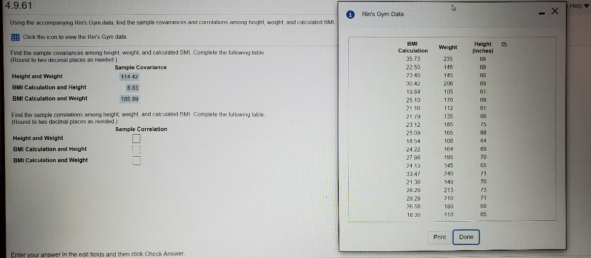 4.9.61
Help v
Rin's Gym Data
- X
Using the accompanying Rin's Gym data, find the sample covariances and correlations among height, weight, and calculated BMI
Click the icon to view the Rin's Gym data.
BMI
Height
(inches)
Weight
Calculation
Find the sample covariances among height, weight, and calculated BMI. Complete the following table
(Round to two decimal places as needed )
35.73
235
68
Sample Covariance
22.50
148
68
Height and Weight
114 42
23 40
145
66
30.42
206
69
BMI Calculation and Height
8.83
19.84
105
61
BMI Calculation and Weight
185.89
25.10
170
69
21 16
112
61
Find the sample correlations among height, weight, and calculated BMI. Complete the following table.
(Round to two decimal places as needed.)
21 79
135
66
23.12
185
75
Sample Correlation
25 09
165
68
Height and Weight
108
18 54
64
BMI Calculation and Height
24.22
164
69
27.98
195
70
BMI Calculation and Weight
24.13
145
65
33.47
240
71
21.38
149
70
28.29
213
73
29.29
210
71
26 58
180
69
18.30
110
65
Print
Done
Enter your answer in the edit fields and then click Check Answer.
