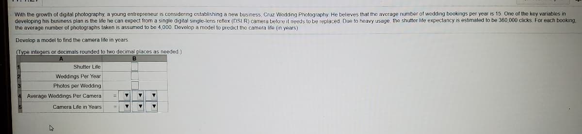 With the growth of digital photography, a young entrepreneur is considering cstablishing a new business, Cruz Wedding Photography He believes that the average number of wedding bookings per year is 15. One of the key variables in
developing his business plan is the life he can expect from a single digital single-lens reflex (DSI R) camera before il needs to be replaced. Due to heavy usage, the shutter life expectancy is estimated to be 360,000 clicks. For each booking,
the average number of photographs taken is assumed to be 4,000 Develop a model to predict the camera life (in years)
Develop a model to find the camera life in years.
(Type integers or decimals rounded to two decimal places as needed.)
Shutter Life
Weddings Per Year
Photos per Wedding
Average Weddings Per Camera
%3D
Camera Life in Years
