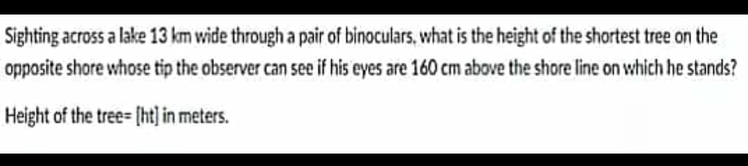 Sighting across a lake 13 km wide through a pair of binoculars, what is the height of the shortest tree on the
opposite shore whose tip the observer can see if his eyes are 160 cm above the shore line on which he stands?
Height of the tree= [ht] in meters.
