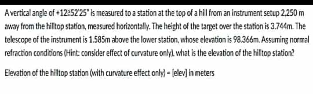 A vertical angle of +12:52'25 is measured to a station at the top of a hill from an instrument setup 2.250 m
away from the hilltop station, measured horizontally. The height of the target over the station is 3.744m. The
telescope of the instrument is 1.585m above the lovwer station, whose elevation is 98.366m. Assuming normal
refraction conditions (Hint: consider effect of curvature only), what is the elevation of the hiltop station?
Elevation of the hilltop station (with curvature effect only) = [elev] in meters
%3D
