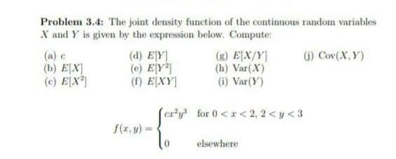 Problem 3.4: The joint density function of the continuous random variables
X and Y is given by the expression below. Compute:
(d) E[Y]
(g) E[X/Y]
(1) Cov(X,Y)
(b) E[X]
(e) EY²]
(h) Var (X)
(c) E[X²]
(f) E[XY]
(i) Var(Y)
cry for 0<x<2,2 <y <3
elsewhere