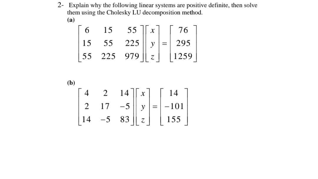 2- Explain why the following linear systems are positive definite, then solve
them using the Cholesky LU decomposition method.
(a)
6
15 55 X
76
15
55
225
295
55
225 979 Z
1259
2 14
X
14
17 -5
y = -101
-5 83
Z
155
(b)
4
2
14
y =