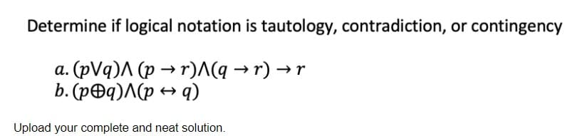 Determine if logical notation is tautology, contradiction, or contingency
a. (pVq) (p →r)^(q → r) → r
b. (p@q)^(pq)
Upload your complete and neat solution.