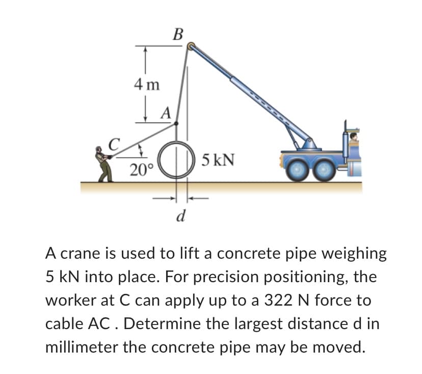 4m
20°
B
A
O
d
5 kN
------
A crane is used to lift a concrete pipe weighing
5 kN into place. For precision positioning, the
worker at C can apply up to a 322 N force to
cable AC. Determine the largest distance d in
millimeter the concrete pipe may be moved.