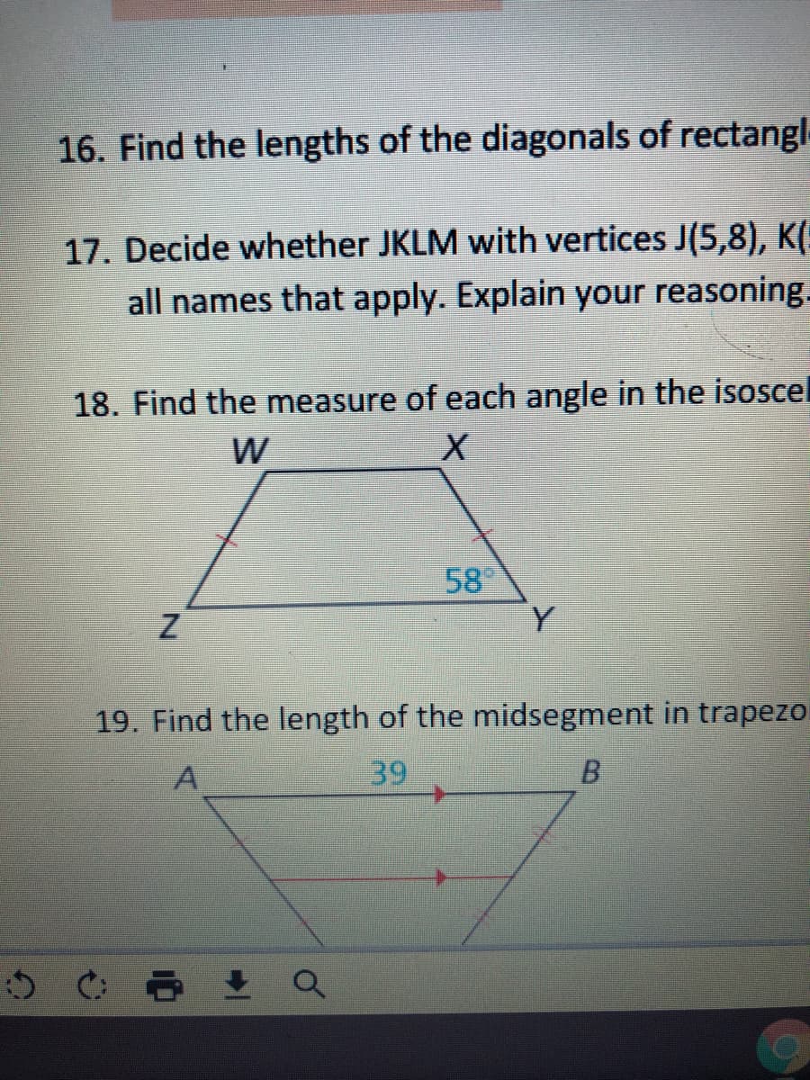 16. Find the lengths of the diagonals of rectangl-
17. Decide whether JKLM with vertices J(5,8), K(:
all names that apply. Explain your reasoning.
18. Find the measure of each angle in the isoscel
58
Y
19. Find the length of the midsegment in trapezo
39
B.
