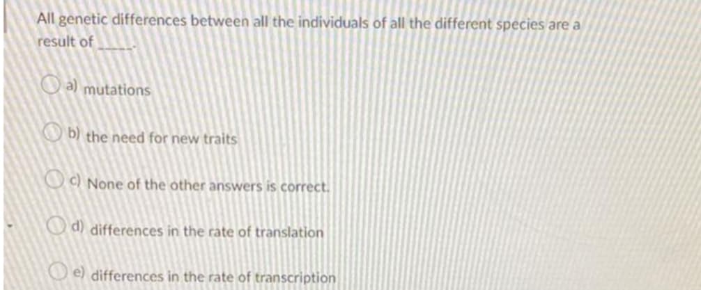 All genetic differences between all the individuals of all the different species are a
result of
O a) mutations
O b) the need for new traits
O C) None of the other answers is correct.
O d) differences in the rate of translation
e) differences in the rate of transcription
