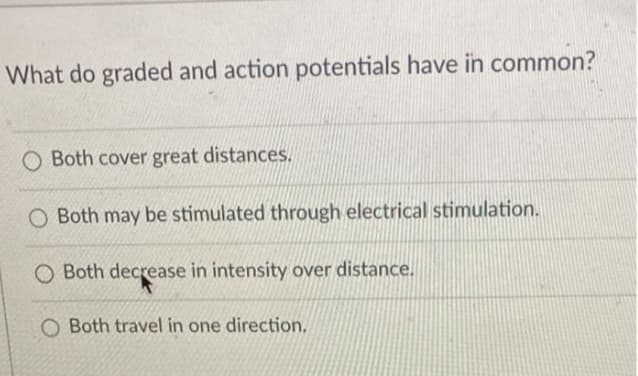 What do graded and action potentials have in common?
O Both cover great distances.
O Both may be stimulated through electrical stimulation.
O Both decrease in intensity over distance.
O Both travel in one direction.
