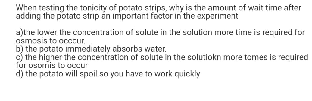 When testing the tonicity of potato strips, why is the amount of wait time after
adding the potato strip an important factor in the experiment
a)the lower the concentration of solute in the solution more time is required for
osmosis to occcur.
b) the potato immediately absorbs water.
the higher the concentration of solute in the solutiokn more tomes is required
for osomis to occur
d) the potato will spoil so you have to work quickly
