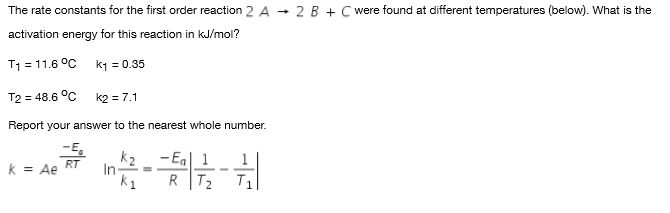 The rate constants for the first order reaction 2 A
• 2 B + C were found at different temperatures (below). What is the
activation energy for this reaction in kJ/mol?
T1 = 11.6 °C
k1 = 0.35
T2 = 48.6 °C
k2 = 7.1
Report your answer to the nearest whole number.
-E.
k = Ae
k2
In
k1
- Eal 1
RT
--
R T2
