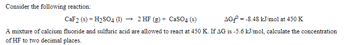 Consider the following reaction:
CAF2 (s) + H2SO4 (1) → 2 HF (g) + CasO4 (s)
AG = -8.48 kJ/mol at 450 K
A mixture of calcium fluoride and sulfuric acid are allowed to react at 450 K. If AG is -5.6 kJ/mol, calculate the concentration
of HF to two decimal places.
