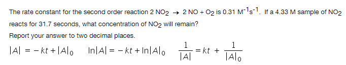 The rate constant for the second order reaction 2 NO2 → 2 NO + 02 is 0.31 M-ls1. If a 4.33 M sample of NO2
reacts for 31.7 seconds, what concentration of NO2 will remain?
Report your answer to two decimal places.
|A| = - kt + |A|o
In|A| = - kt + In|Alo
= kt +
|Alo

