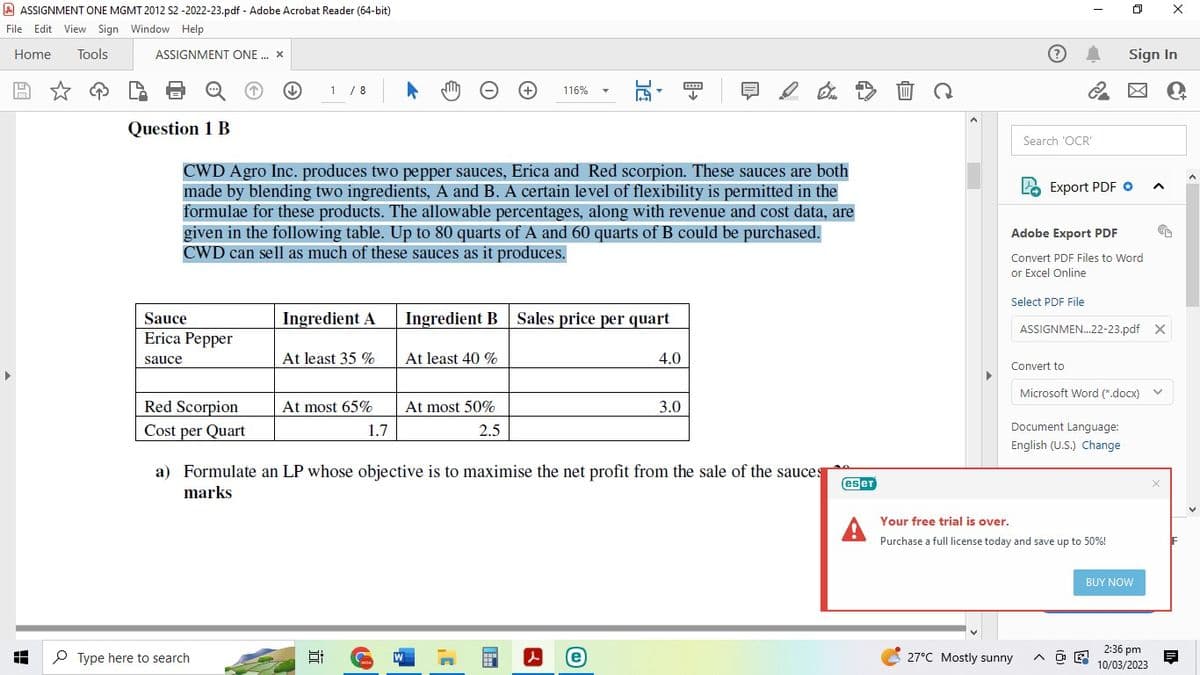 ASSIGNMENT ONE MGMT 2012 S2-2022-23.pdf - Adobe Acrobat Reader (64-bit)
File Edit View Sign Window Help
Home
Tools
ASSIGNMENT ONE... X
Sauce
Erica Pepper
sauce
Red Scorpion
Cost per Quart
↓
Type here to search
1 / 8
Question 1 B
CWD Agro Inc. produces two pepper sauces, Erica and Red scorpion. These sauces are both
made by blending two ingredients, A and B. A certain level of flexibility is permitted in the
formulae for these products. The allowable percentages, along with revenue and cost data, are
given in the following table. Up to 80 quarts of A and 60 quarts of B could be purchased.
CWD can sell as much of these sauces as it produces.
Ingredient A
At least 35 %
At most 65%
Et
1.7
U
W
At least 40 %
Ingredient B Sales price per quart
At most 50%
2.5
+
116%
a) Formulate an LP whose objective is to maximise the net profit from the sale of the sauces
marks
,C
www
4.0
(e)
*****
↓
3.0
es er
A
I
Search 'OCR'
Select PDF File
-
Export PDF
Adobe Export PDF
Convert PDF Files to Word
or Excel Online
Convert to
27°C Mostly sunny
Sign In
Microsoft Word (".docx)
Document Language:
English (U.S.) Change
Your free trial is over.
Purchase a full license today and save up to 50%!
ASSIGNMEN...22-23.pdf X
BUY NOW
^
2:36 pm
10/03/2023
en
X
V
C+