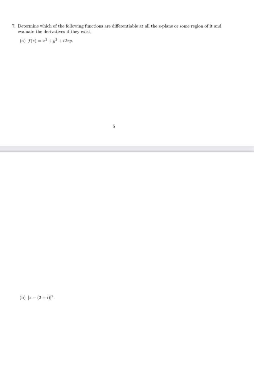 7. Determine which of the following functions are differentiable at all the z-plane or some region of it and
evaluate the derivatives if they exist.
(a) f(2) = 2 + y? + i2ry.
(b) |z - (2+ i)|?.
