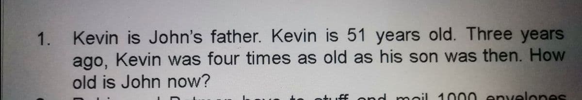 Kevin is John's father. Kevin is 51 years old. Three years
ago, Kevin was four times as old as his son was then. How
old is John now?
1.
uff ond mail 1000 envelones
