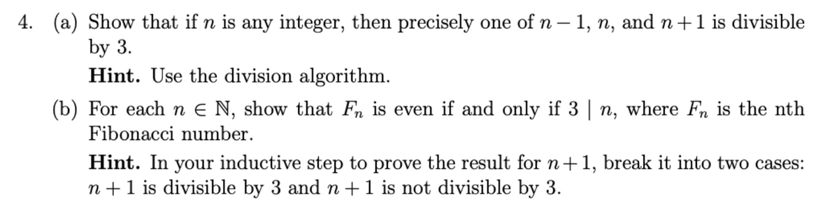4. (a) Show that if n is any integer, then precisely one of n – 1, n, and n +1 is divisible
|
by 3.
Hint. Use the division algorithm.
(b) For eachn e N, show that Fn is even if and only if 3 | n, where Fn is the nth
Fibonacci number.
Hint. In your inductive step to prove the result for n+1, break it into two cases:
n +1 is divisible by 3 and n+1 is not divisible by 3.
