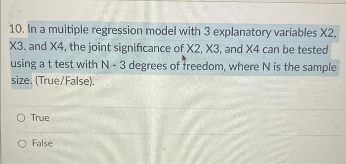 10. In a multiple regression model with 3 explanatory variables X2,
X3, and X4, the joint significance of X2, X3, and X4 can be tested
using a t test with N- 3 degrees of treedom, where N is the sample
size. (True/False).
O True
O False
