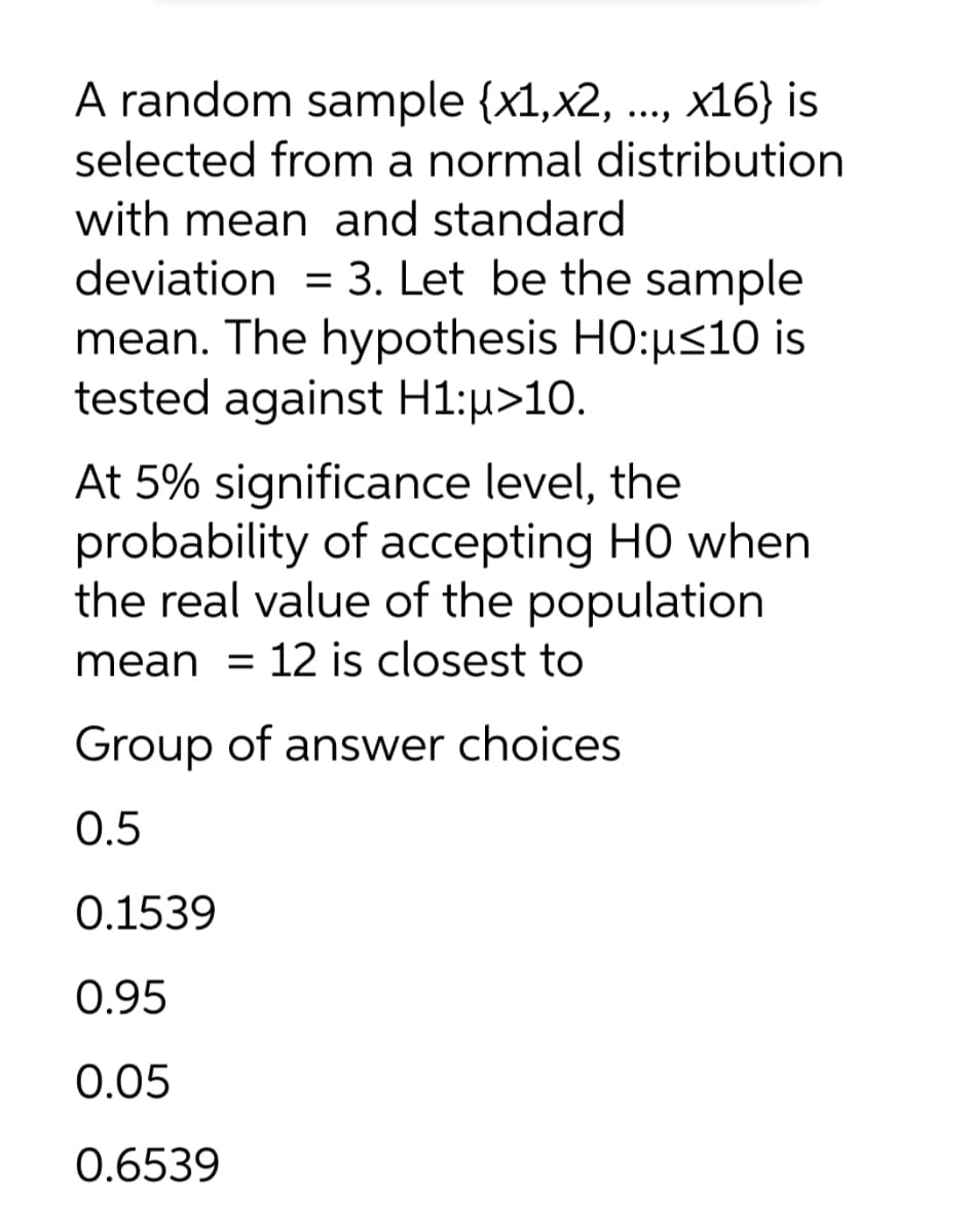 A random sample {x1,x2, ...,
selected from a normal distribution
with mean and standard
deviation = 3. Let be the sample
mean. The hypothesis HO:us10 is
tested against H1:µ>10.
x16} is
%3D
At 5% significance level, the
probability of accepting HO when
the real value of the population
mean = 12 is closest to
Group of answer choices
0.5
0.1539
0.95
0.05
0.6539
