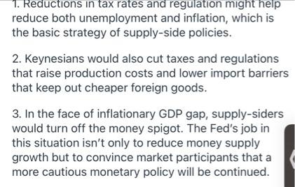 1. Reductions in tax rates and regulation might help
reduce both unemployment and inflation, which is
the basic strategy of supply-side policies.
2. Keynesians would also cut taxes and regulations
that raise production costs and lower import barriers
that keep out cheaper foreign goods.
3. In the face of inflationary GDP gap, supply-siders
would turn off the money spigot. The Fed's job in
this situation isn't only to reduce money supply
growth but to convince market participants that a
more cautious monetary policy will be continued.
