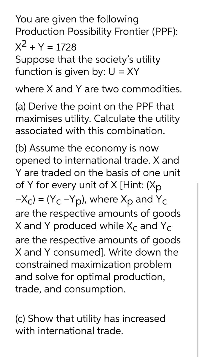 You are given the following
Production Possibility Frontier (PPF):
x2 + Y = 1728
Suppose that the society's utility
function is given by: U = XY
where X and Y are two commodities.
(a) Derive the point on the PPF that
maximises utility. Calculate the utility
associated with this combination.
(b) Assume the economy is now
opened to international trade. X and
Y are traded on the basis of one unit
of Y for every unit of X [Hint: (Xp
-Xc) = (Yc -Yp), where Xp and Yc
are the respective amounts of goods
X and Y produced while Xc and Yc
are the respective amounts of goods
X and Y consumed]. Write down the
constrained maximization problem
and solve for optimal production,
trade, and consumption.
(c) Show that utility has increased
with international trade.
