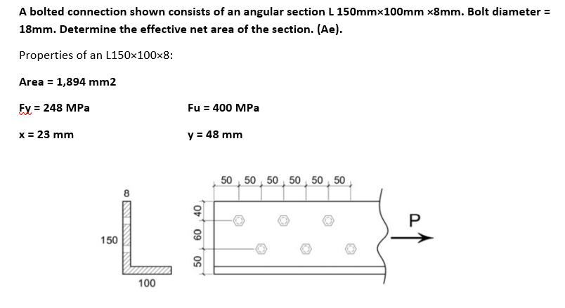 A bolted connection shown consists of an angular section L 150mmx100mm x8mm. Bolt diameter =
18mm. Determine the effective net area of the section. (Ae).
Properties of an L150x100x8:
Area = 1,894 mm2
Fy = 248 MPa
Fu = 400 MPa
x = 23 mm
y = 48 mm
50 50 50 50 50 50
150
40
www.AwNNO
60
100
50
P