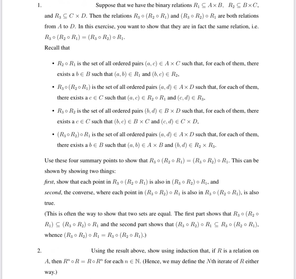 1.
Suppose that we have the binary relations R1 C Ax B, R2 C B×C,
and R3 C C x D. Then the relations R3 o (R2 o R1) and (R3 o R2) o R1 are both relations
from A to D. In this exercise, you want to show that they are in fact the same relation, i.e.
R3 o (R2 o R1) = (R3 0 R2) o R1.
Recall that
• R2 o R1 is the set of all ordered pairs (a, c) E Ax C such that, for each of them, there
exists a b e B such that (a, b) E Rị and (b, c) E R2,
• R30 (R20 R1) is the set of all ordered pairs (a, d) e A× D such that, for each of them,
there exists a c E C such that (a, c) E R2 0 R1 and (c, d) E R3,
• R3 o R2 is the set of all ordered pairs (b, d) E B x D such that, for each of them, there
exists a c E C such that (b, c) E B × C and (c, d) E C × D,
(R3o R2) o R1 is the set of all ordered pairs (a, d) E A× D such that, for each of them,
there exists a b E B such that (a, b) E A × B and (b, d) E R2 × R3.
Use these four summary points to show that R3 o (R2 o R1) = (R3 0 R2) o R1. This can be
%3D
shown by showing two things:
first, show that each point in R3 0 (R2 o R1) is also in (R3 o R2) o R1, and
second, the converse, where each point in (R3 o R2) o R1 is also in R3 o (R2 o R1), is also
true.
(This is often the way to show that two sets are equal. The first part shows that R3 o (R2 o
R1) (R3 0 R2) o R1 and the second part shows that (R3 0 R2) o R1 C R3 0 (R2 o R1),
whence (R3 o R2) ● R1
R3 o (R2 0 R1).)
2.
Using the result above, show using induction that, if R is a relation on
A, then R" o R = Ro R" for each n E N. (Hence, we may define the Nth iterate of R either
way.)
