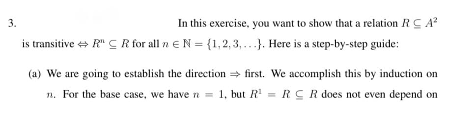 3.
In this exercise, you want to show that a relation RC A?
is transitive + R" C R for all n E N = {1,2, 3, .. .}. Here is a step-by-step guide:
(a) We are going to establish the direction first. We accomplish this by induction on
n. For the base case, we have n
1, but R'
= RCRdoes not even depend on
