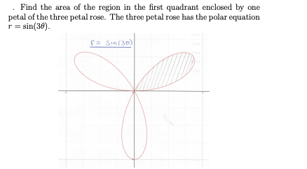 Find the area of the region in the first quadrant enclosed by one
petal of the three petal rose. The three petal rose has the polar equation
r = sin(36).
r= Sin(30)
