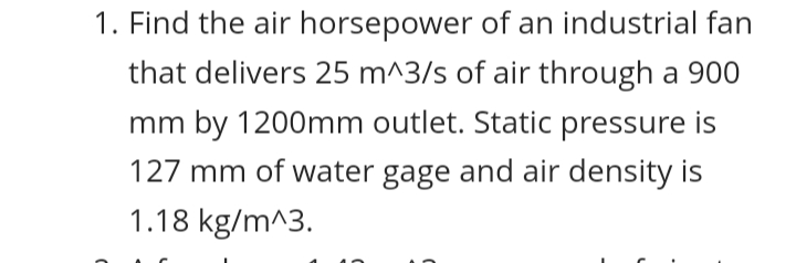 1. Find the air horsepower of an industrial fan
that delivers 25 m^3/s of air through a 900
mm by 1200mm outlet. Static pressure is
127 mm of water gage and air density is
1.18 kg/m^3.
