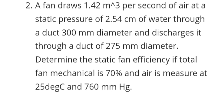 2. A fan draws 1.42 m^3 per second of air at a
static pressure of 2.54 cm of water through
a duct 300 mm diameter and discharges it
through a duct of 275 mm diameter.
Determine the static fan efficiency if total
fan mechanical is 70% and air is measure at
25degC and 760 mm Hg.
