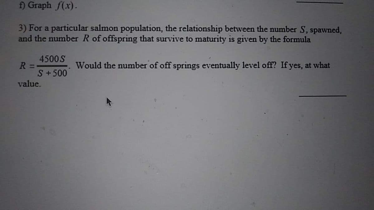 f) Graph f(x).
3) For a particular salmon population, the relationship between the number S, spawned,
and the number R of offspring that survive to maturity is given by the formula
4500S
R =
S + 500
value.
Would the number of off springs eventually level off? If yes, at what
