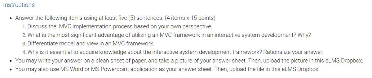 Instructions
• Answer the following items using at least five (5) sentences. (4 items x 15 points)
1. Discuss the MVC implementation process based on your own perspective.
2. What is the most significant advantage of utilizing an MVC framework in an interactive system development? Why?
3. Differentiate model and view in an MVC framework.
4. Why is it essential to acquire knowledge about the interactive system development framework? Rationalize your answer.
• You may write your answer on a clean sheet of paper, and take a picture of your answer sheet. Then, upload the picture in this eLMS Dropbox.
You may also use MS Word or MS Powerpoint application as your answer sheet. Then, upload the file in this eLMS Dropbox.
