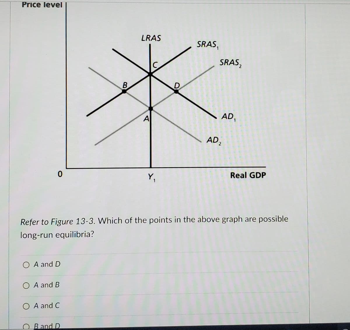 Price level
LRAS
SRAS,
SRAS,
B
D.
A
AD,
1
AD,
Y,
Real GDP
Refer to Figure 13-3. Which of the points in the above graph are possible
long-run equilibria?
O A and D
O A and B
O A and C
O Band D
