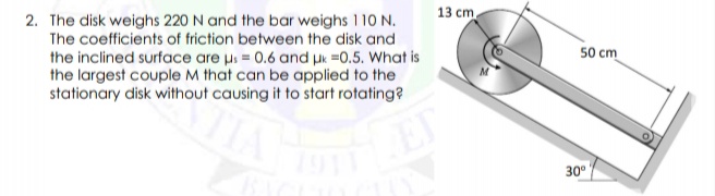 2. The disk weighs 220 N and the bar weighs 110 N.
The coefficients of friction between the disk and
13 cm
the inclined surface are us = 0.6 and uk =0.5. What is
the largest couple M that can be applied to the
stationary disk without causing it to start rotating?
50 cm
EP
30°
