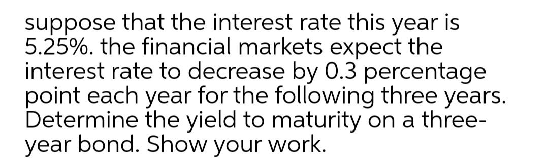 suppose that the interest rate this year is
5.25%. the financial markets expect the
interest rate to decrease by 0.3 percentage
point each year for the following three years.
Determine the yield to maturity on a three-
year bond. Show your work.
