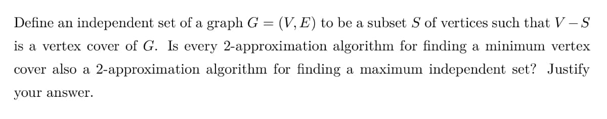 Define an independent set of a graph G = (V, E) to be a subset S of vertices such that V-S
is a vertex cover of G. Is every 2-approximation algorithm for finding a minimum vertex
cover also a 2-approximation algorithm for finding a maximum independent set? Justify
your answer.