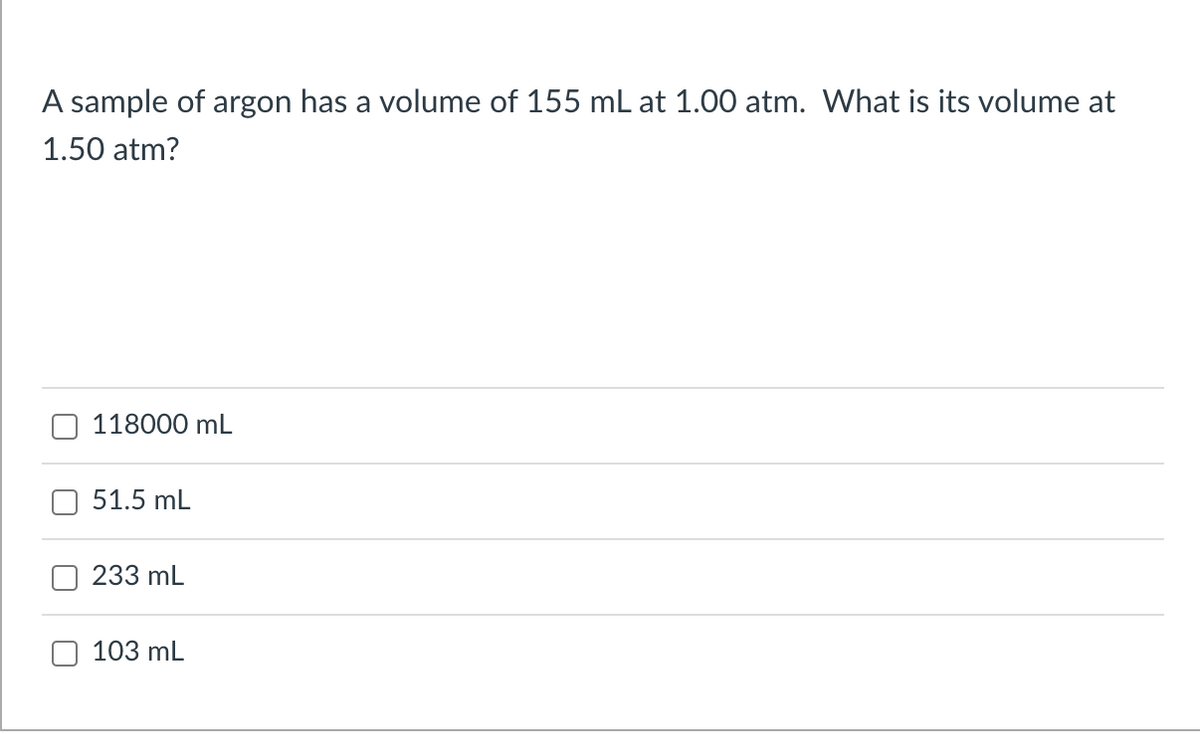 A sample of argon has a volume of 155 mL at 1.00 atm. What is its volume at
1.50 atm?
118000 mL
51.5 mL
233 mL
103 mL
