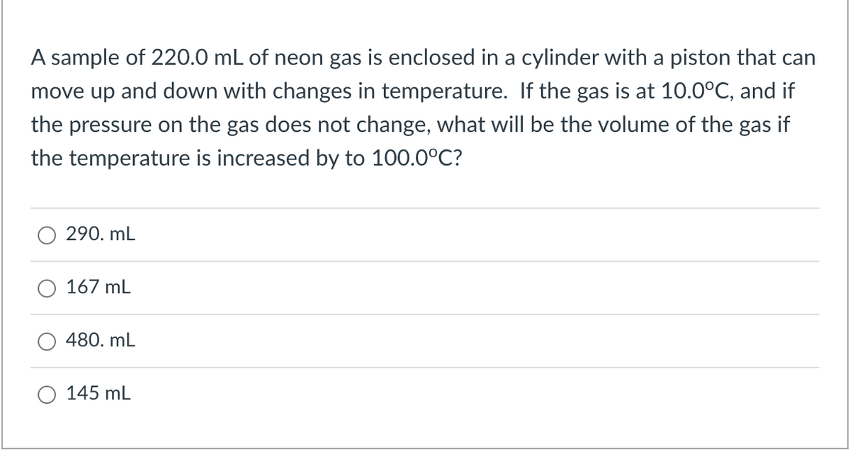 A sample of 220.0 mL of neon gas is enclosed in a cylinder with a piston that can
move up and down with changes in temperature. If the gas is at 10.0°C, and if
the pressure on the gas does not change, what will be the volume of the gas if
the temperature is increased by to 100.0°C?
290. mL
167 mL
480. mL
145 mL
