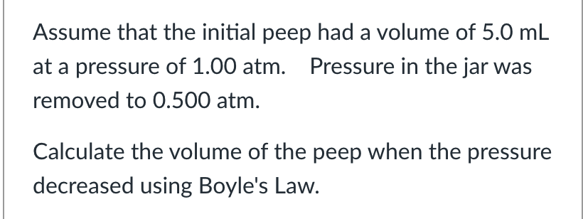 Assume that the initial peep had a volume of 5.0 mL
at a pressure of 1.00 atm. Pressure in the jar was
removed to 0.500 atm.
Calculate the volume of the peep when the pressure
decreased using Boyle's Law.