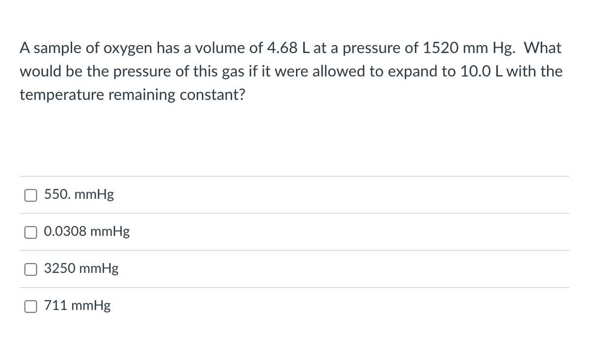 A sample of oxygen has a volume of 4.68 L at a pressure of 1520 mm Hg. What
would be the pressure of this gas if it were allowed to expand to 10.0 L with the
temperature remaining constant?
550. mmHg
0.0308 mmHg
3250 mmHg
711 mmHg
