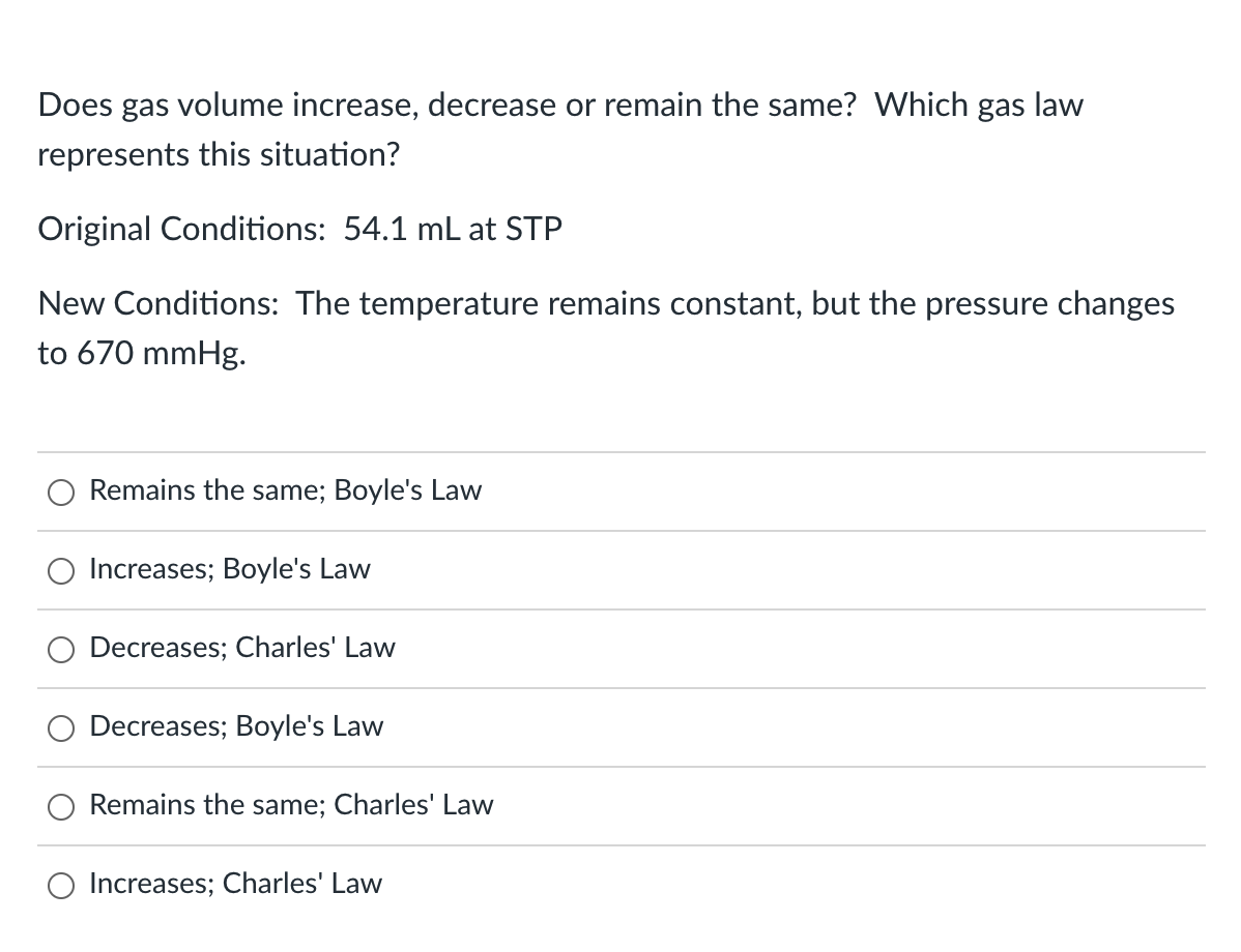 Does gas volume increase, decrease or remain the same? Which gas law
represents this situation?
Original Conditions: 54.1 mL at STP
New Conditions: The temperature remains constant, but the pressure changes
to 670 mmHg.
Remains the same; Boyle's Law
Increases; Boyle's Law
Decreases; Charles' Law
Decreases; Boyle's Law
Remains the same; Charles' Law
O Increases; Charles' Law