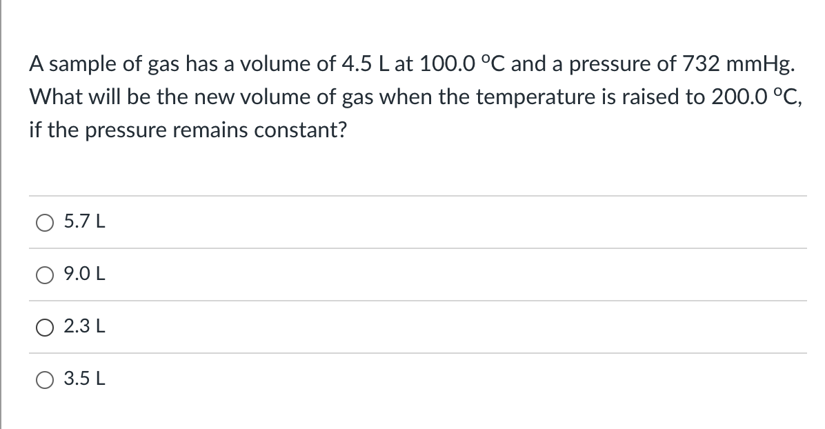 A sample of gas has a volume of 4.5 L at 100.0 °C and a pressure of 732 mmHg.
What will be the new volume of gas when the temperature is raised to 200.0 °C,
if the pressure remains constant?
5.7 L
9.0 L
2.3 L
3.5 L