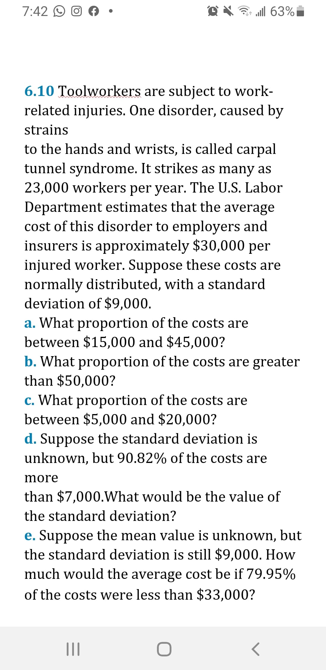 7:42 O O A •
@ X ? l 63%i
6.10 Toolworkers are subject to work-
related injuries. One disorder, caused by
strains
to the hands and wrists, is called carpal
tunnel syndrome. It strikes as many as
23,000 workers per year. The U.S. Labor
Department estimates that the average
cost of this disorder to employers and
insurers is approximately $30,000 per
injured worker. Suppose these costs are
normally distributed, with a standard
deviation of $9,000.
a. What proportion of the costs are
between $15,000 and $45,000?
b. What proportion of the costs are greater
than $50,000?
c. What proportion of the costs are
between $5,000 and $20,000?
d. Suppose the standard deviation is
unknown, but 90.82% of the costs are
more
than $7,000.What would be the value of
the standard deviation?
e. Suppose the mean value is unknown, but
the standard deviation is still $9,000. How
much would the average cost be if 79.95%
of the costs were less than $33,000?
