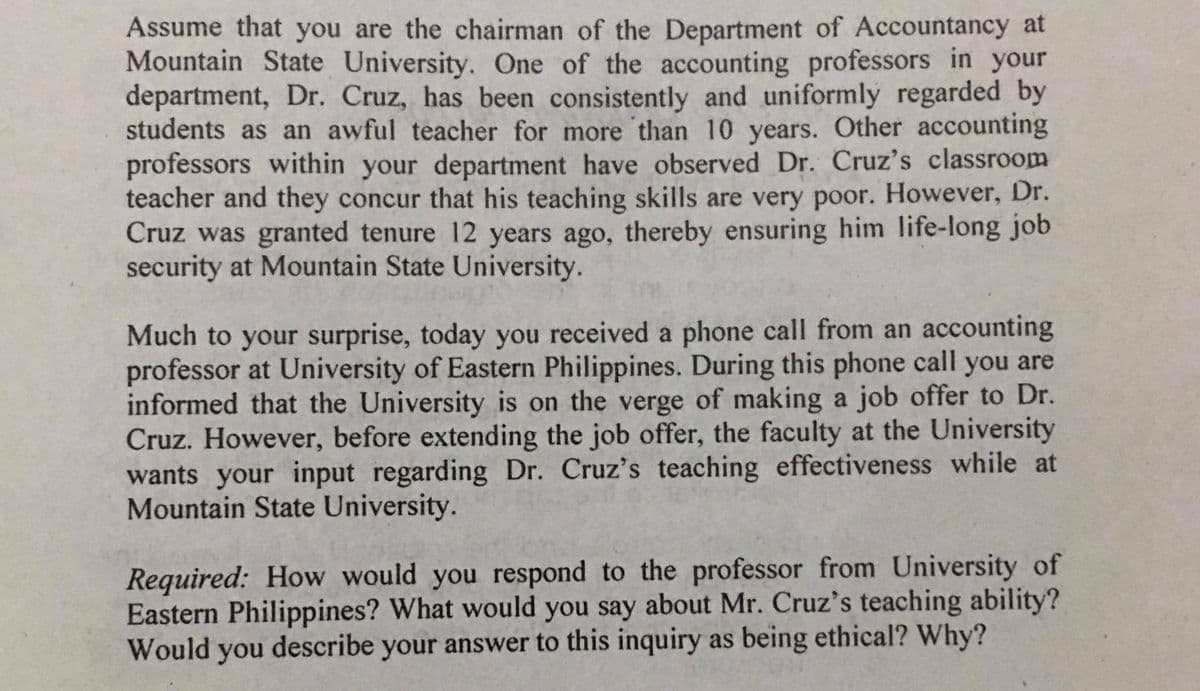 Assume that you are the chairman of the Department of Accountancy at
Mountain State University. One of the accounting professors in your
department, Dr. Cruz, has been consistently and uniformly regarded by
students as an awful teacher for more than 10 years. Other accounting
professors within your department have observed Dr. Cruz's classroom
teacher and they concur that his teaching skills are very poor. However, Dr.
Cruz was granted tenure 12 years ago, thereby ensuring him life-long job
security at Mountain State University.
Much to your surprise, today you received a phone call from an accounting
professor at University of Eastern Philippines. During this phone call you are
informed that the University is on the verge of making a job offer to Dr.
Cruz. However, before extending the job offer, the faculty at the University
wants your input regarding Dr. Cruz's teaching effectiveness while at
Mountain State University.
Required: How would you respond to the professor from University of
Eastern Philippines? What would you say about Mr. Cruz's teaching ability?
Would you describe your answer to this inquiry as being ethical? Why?

