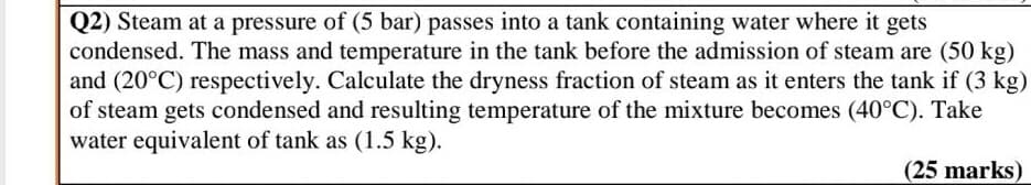 Q2) Steam at a pressure of (5 bar) passes into a tank containing water where it gets
condensed. The mass and temperature in the tank before the admission of steam are (50 kg)
and (20°C) respectively. Calculate the dryness fraction of steam as it enters the tank if (3 kg)
of steam gets condensed and resulting temperature of the mixture becomes (40°C). Take
water equivalent of tank as (1.5 kg).
(25 marks)
