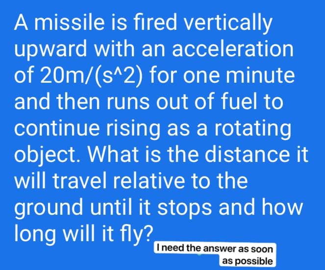 A missile is fired vertically
upward with an acceleration
of 20m/(s^2) for one minute
and then runs out of fuel to
continue rising as a rotating
object. What is the distance it
will travel relative to the
ground until it stops and how
long will it fly?
I need the answer as soon
as possible
