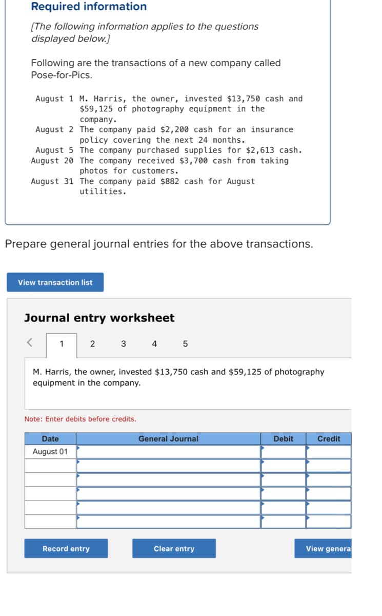 Required information
[The following information applies to the questions
displayed below.]
Following are the transactions of a new company called
Pose-for-Pics.
August 1 M. Harris, the owner, invested $13,750 cash and
$59,125 of photography equipment in the
company.
August 2 The company paid $2,200 cash for an insurance
policy covering the next 24 months.
August 5 The company purchased supplies for $2,613 cash.
August 20 The company received $3,700 cash from taking
photos for customers.
August 31 The company paid $882 cash for August
utilities.
Prepare general journal entries for the above transactions.
View transaction list
Journal entry worksheet
1
2
3
4
M. Harris, the owner, invested $13,750 cash and $59,125 of photography
equipment in the company.
Note: Enter debits before credits.
Date
General Journal
Debit
Credit
August 01
Record entry
Clear entry
View genera
