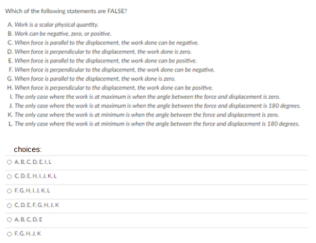 Which of the following statements are FALSE?
A Work is a scalar physical quantity.
B. Work can be negative, zero, or positive.
C. When force is parallel to the displacement, the work done can be negative.
D. When force is perpendicular to the displacement, the work done is zero.
E. When force is parallel to the displacement, the work done can be positive.
F. When force is perpendicular to the displacement, the work done can be negative.
G. When force is parallel to the displacement, the work done is zero.
H. When force is perpendicular to the displacement, the work done can be positive.
L. The only case where the work is at maximum is when the angle between the force and displacement is zero.
J. The only case where the work is at maximum is when the angle between the force and displacement is 180 degrees.
K. The only case where the work is at minimum is when the angle between the force and displacement is zero.
L The only case where the work is at minimum is when the angle between the force and displacement is 180 degrees.
choices:
O AB.C.D.E.IL
OC.D.E.H. I.J. K.L
O F.G.H.LJ.K.L
OC.D.E.F.G. HJ. K
O AB.C.D.E
O F.G.H.J. K
