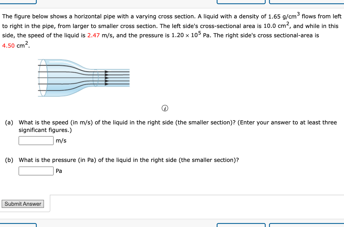 The figure below shows a horizontal pipe with a varying cross section. A liquid with a density of 1.65 g/cm³ flows from left
to right in the pipe, from larger to smaller cross section. The left side's cross-sectional area is 10.0 cm2, and while in this
side, the speed of the liquid is 2.47 m/s, and the pressure is 1.20 x 105 Pa. The right side's cross sectional-area is
4.50 cm2.
(a) What is the speed (in m/s) of the liquid in the right side (the smaller section)? (Enter your answer to at least three
significant figures.)
m/s
(b) What is the pressure (in Pa) of the liquid in the right side (the smaller section)?
Pa
Submit Answer
