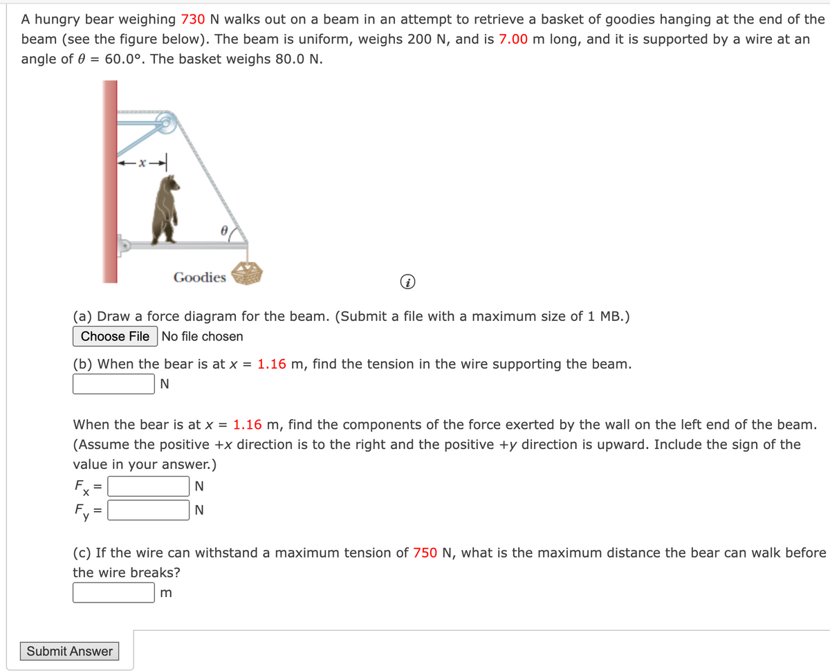 A hungry bear weighing 730N walks out on a beam in an attempt to retrieve a basket of goodies hanging at the end of the
beam (see the figure below). The beam is uniform, weighs 200 N, and is 7.00 m long, and it is supported by a wire at an
angle of 0 = 60.0°. The basket weighs 80.0 N.
Goodies
(a) Draw a force diagram for the beam. (Submit a file with a maximum size of 1 MB.)
Choose FileNo file chosen
(b) When the bear is at x = 1.16 m, find the tension in the wire supporting the beam.
N
When the bear is at x = 1.16 m, find the components of the force exerted by the wall on the left end of the beam.
(Assume the positive +x direction is to the right and the positive +y direction is upward. Include the sign of the
value in your answer.)
Fx
(c) If the wire can withstand a maximum tension of 750 N, what is the maximum distance the bear can walk before
the wire breaks?
Submit Answer
